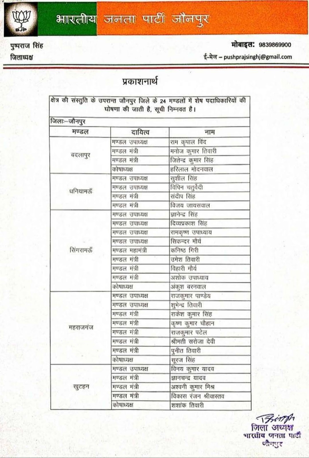 भाजपा जिलाध्यक्ष पुष्पराज सिंह ने की मण्डल पदाधिकारियों की घोषणा | #TEJASTODAY जौनपुर। भारतीय जनता पार्टी जौनपुर के जिला अध्यक्ष पुष्पराज सिंह ने भारतीय जनता पार्टी के 24 मंडलों में शेष पदाधिकारियों की घोषणा की है उक्त घोषणा पूर्व में घोषित मंडल पदाधिकारियों के साथ जोड़ ली जाएगी और अब प्रत्येक मंडल में पदाधिकारियों की सूची पूर्ण हो गई है , जिसमे 53 मण्डल उपाध्यक्ष, 11 मण्डल महामंत्री, 56 मण्डल मंत्री और 14 कोषाध्यक्ष घोषित किये गये जो मण्डल वार निम्नवत है। मण्डल उपाध्यक्ष बदलापुर मण्डल से रामकृपाल विन्द, धनियामऊ मण्डल से सुशील सिंह, विपिन चतुर्वेदी, सिंगरामऊ मण्डल से ज्ञानेंद्र सिंह, दिव्य प्रकाश सिंह, रामकृष्ण उपाध्याय सिकंदर मौर्य, महाराजगंज मण्डल से राजकुमार पांडे, शुभेन्द्र तिवारी, खुटहन मण्डल से विनय कुमार यादव, सुइथाकला मण्डल से विनोद सिंह, रोशन सिंह, अवधेश मिश्रा, अरसिया मण्डल से राकेश बिंद, अवधेश दुबे, कृष्णधारी सिंह, शाहगंज मण्डल से संदीप जायसवाल, संदीप जायसवाल, जौनपुर दक्षिणी मण्डल से बसंत प्रजापति, मनोज कुमार तिवारी, राजेश कन्नौजिया, अभिषेक श्रीवास्तव, जयविजय सोनकर, जौनपुर उत्तरी मण्डल से अनिल जायसवाल, करंजकला मण्डल से सर्वेश यादव, गभीरन मण्डल से मनोज सिंह, राजेंद्र प्रसाद शुक्ला, बलिहारी राजभर, खेतासराय मण्डल से योगेश सिंह, परशुरामपुर मण्डल से धर्मेंद्र उपाध्याय, चंदन सिंह, सरफराज खान, नौपेडवा मण्डल से विपिन पांडे, बैजारामपुर मण्डल से करुणापती पांडे, सुजीत कुमार सिंह, सिकंदर यादव, मुंगरा बादशाहपुर मण्डल से आलोक गुप्ता, उमाशंकर भोज्यवाल, धीरज केसरवानी, संजय चौरसिया, धर्मेंद्र सिंह, तरहटी मण्डल से सुभाष मिश्रा, समर बहादुर पटेल, पवारा मण्डल से आशीष दुबे, जमुना प्रसाद बिंद , राजकुमार उपाध्याय, आशीष मौर्य, बेलवार मण्डल से पंकज तिवारी, अश्विनी बाबी, छोटे लाल सरोज, सुजानगंज मण्डल से देवेंद्र पांडे, राहुल सरोज, प्रभाकर तिवारी, मंडल महामंत्री सिंगरामऊ मण्डल से कनिष्क गिरी, अरसिया मण्डल से डब्लू वर्मा, शाहगंज मण्डल से डॉ. अमित त्रिपाठी, जौनपुर दक्षिणी मण्डल से सतीश सिंह त्यागी, गभीरन मण्डल से विनोद सोनी, नौपेडवा मण्डल से अवनेंद्र सिंह, बैजारामपुर मण्डल से सूर्य प्रकाश सिंह, मुंगराबादशाहपुर मण्डल से रंजीत भोज्यवाल, पवारा मण्डल से संतोष सिंह, बेलवार मण्डल से बड़ेलाल तिवारी, सुजानगंज से बृजभूषण दुबे, मंडल मंत्री बदलापुर मण्डल से जितेंद्र कुमार सिंह, मनोज कुमार तिवारी, धनियामऊ मण्डल से संदीप सिंह, विजय जायसवाल, सिंगरामऊ मण्डल से उमेश तिवारी, बिहारी मौर्य, अशोक उपाध्याय, महाराजगंज मण्डल से कृष्णकुमार चौहान, राजकुमार पटेल, श्रीमती सरोजा देवी, पुनीत तिवारी, राकेश कुमार सिंह, खुटहन मण्डल से ज्ञानचंद्र यादव, अश्वनी कुमार मिश्र, विकास रंजन श्रीवास्तव, जमुनिया मण्डल से सम्पूर्णानन्द उपाध्याय, अरविंद कुमार, सुईथाकला मण्डल से योगेंद्र यादव, राजेंद्र बिंद, रामआशीष वर्मा, सोमेश सिंह, अरसिया मण्डल से बृजेश सिंह मुन्ना, डॉ प्रदीप सिंह, मोनू तिवारी, शाहगंज मण्डल से मंटू चौरसिया, डॉ दिवाकर मिश्रा, जौनपुर दक्षिणी मण्डल से पतंजलि पांडे, दीपक मिश्रा, जौनपुर उत्तरी मण्डल से आशीष कुमार सोनी, करंजाकला मण्डल से विजय गौतम, मनोज सोनकर, श्रवण सिंह, चंद्रशेखर मौर्य, गभीरन मण्डल से वीरेंद्र अग्रहरि, प्रेम चंद विश्वकर्मा, अशोक कुमार राजभर, रामदयालगंज मण्डल से सूरज कुमार पांडे, दिन्नू राम, अखिलेश मौर्या, प्रदीप सिंह, परसरामपुर मण्डल से शिव शंकर तिवारी, उमेश कुमार, नौपेडवा मण्डल से ओमप्रकाश सिंह, श्याम नारायण गुप्ता, कपिल मुनि मिश्रा, सुग्रीव मौर्य बैजारामपुर मण्डल से मनोज निषाद, लाल बहादुर पाल, मनोज कुमार, मुंगराबादशाहपुर मण्डल से राजेंद्र हरिजन, तरहटी मण्डल से सम्पत राम बिंद, गिरजा शंकर दुबे, अनिल पटेल, विजय बिंद, पवारा मण्डल से दिवाकर तिवारी, शीतला प्रसाद पटेल, बेलवार मण्डल से धीरज मिश्रा, इंद्र बहादुर यादव, सुजानगंज मण्डल से अंकित मिश्रा, दिवाकर सिंह, राजेश दुबे, मंडल कोषाध्यक्ष बदलापुर मण्डल से हरिलाल मोदनवाल, सिंगरामऊ मण्डल से अंकुश बरनवाल, महाराजगंज मण्डल से सूरत सिंह, खुटहन मण्डल से शशांक तिवारी, जमुनिया मण्डल से अविनाश कुमार यादव, सुईथाकला मण्डल से अवधेश सोनकर, अरसिया मण्डल से राजमणि दुबे, शाहगंज मण्डल से डॉ प्रमोद सिंह, जौनपुर उत्तरी मण्डल से विनीत अग्रवाल, सिकरारा मण्डल से डॉ अमरनाथ उपाध्याय, परशुरामपुर मण्डल से फूलचंद गौड़ बैजारामपुर मण्डल से अमित कुमार सिंह, तरहटी मण्डल से उदय भान सिंह, पवारा मण्डल से योगेश मौर्य बेलवार मण्डल से लाल बहादुर सिंह, सुजानगंज मण्डल से दीपक सिंह, घोषित किये गये।